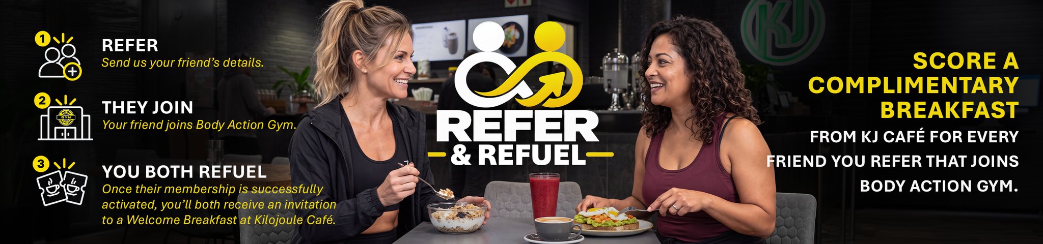 Refer and Refuel. Refer: send us your friend's details. They join: your friend joins Body Action Gym. You both refuel: once their membership is successfully activated, you'll both receive an invitation to a Welcome Breakfast at Kilojoule Café. Score a complimentary breakfast from KJ Café for every friend you refer that joins Body Action Gym.